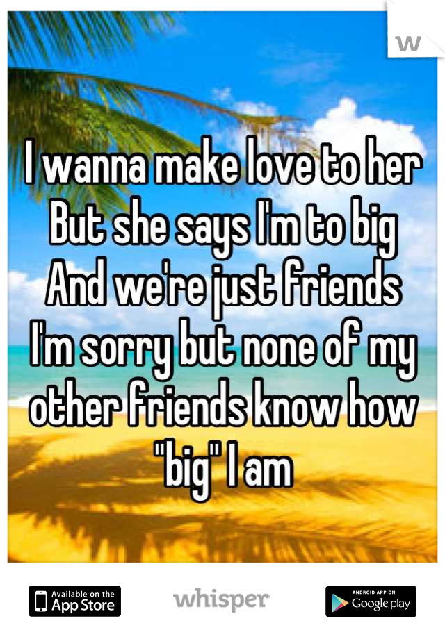 I wanna make love to her
But she says I'm to big
And we're just friends
I'm sorry but none of my other friends know how "big" I am