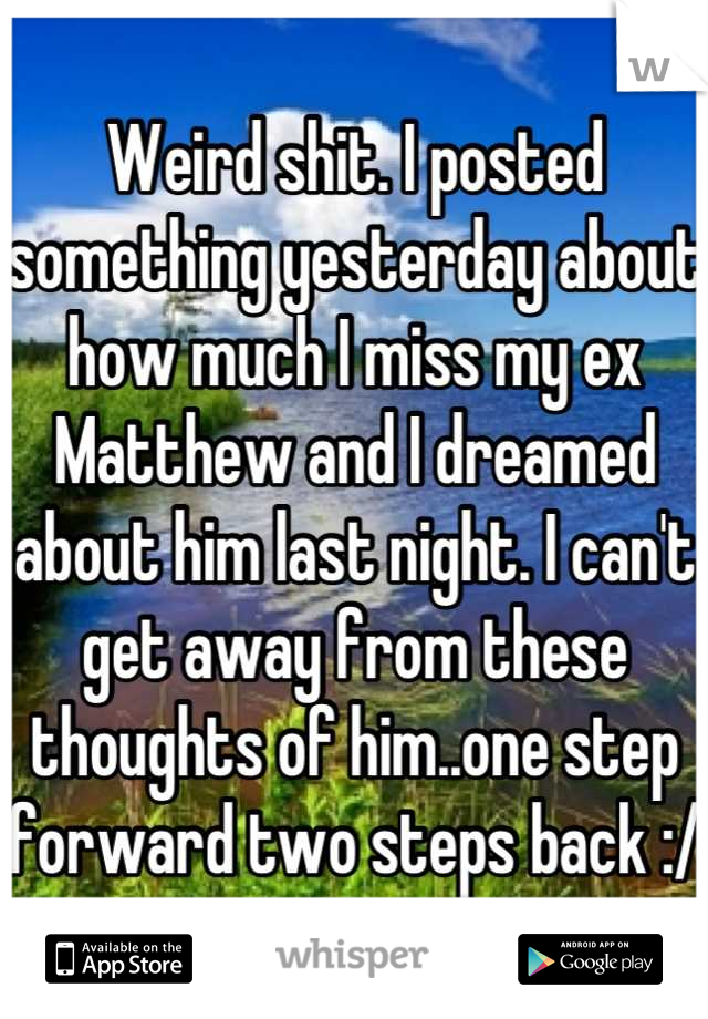 Weird shit. I posted something yesterday about how much I miss my ex Matthew and I dreamed about him last night. I can't get away from these thoughts of him..one step forward two steps back :/