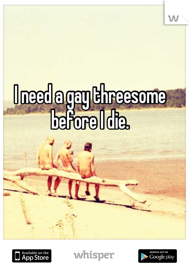 I need a gay threesome before I die.