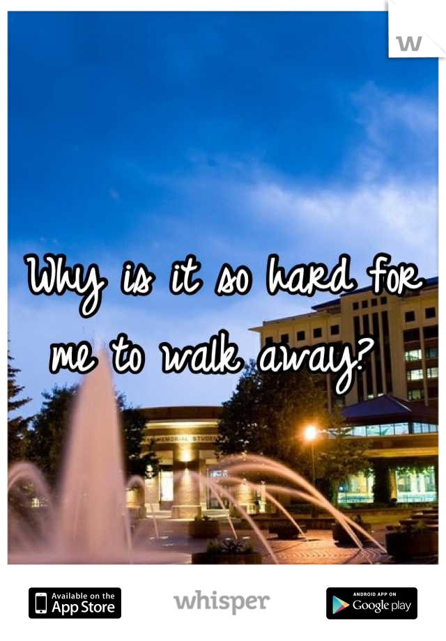 Why is it so hard for me to walk away? 