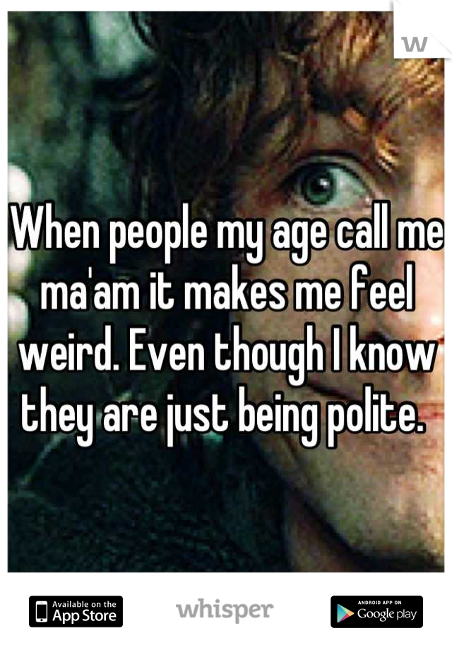 When people my age call me ma'am it makes me feel weird. Even though I know they are just being polite. 