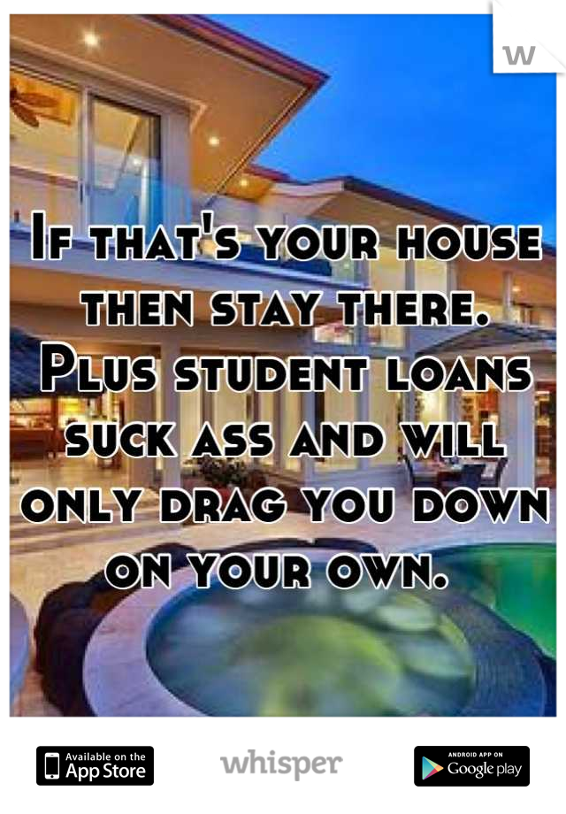 If that's your house then stay there.  Plus student loans suck ass and will only drag you down on your own. 