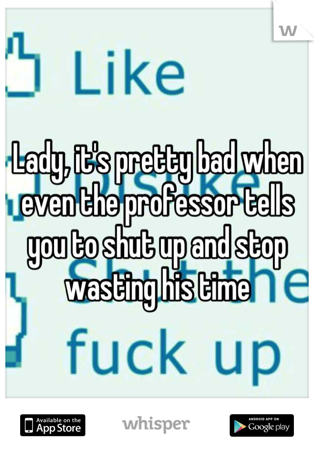 Lady, it's pretty bad when even the professor tells you to shut up and stop wasting his time