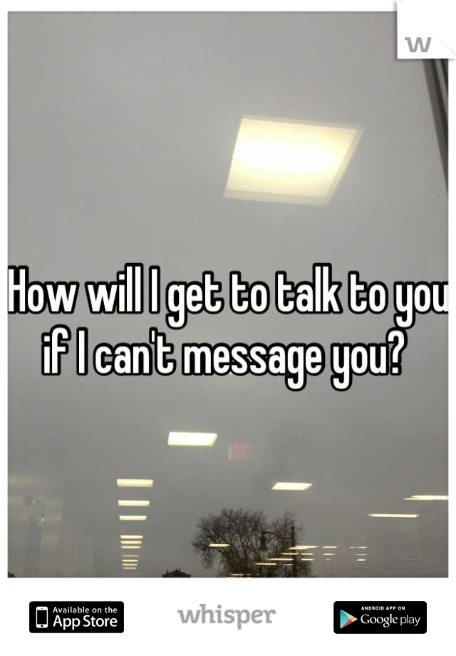 How will I get to talk to you if I can't message you? 