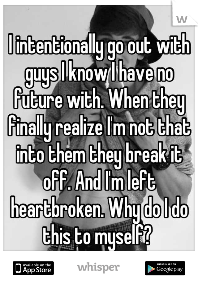 I intentionally go out with guys I know I have no future with. When they finally realize I'm not that into them they break it off. And I'm left heartbroken. Why do I do this to myself? 