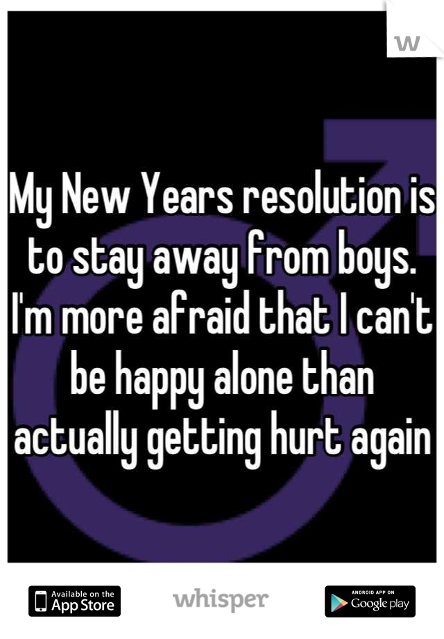 My New Years resolution is to stay away from boys. I'm more afraid that I can't be happy alone than actually getting hurt again