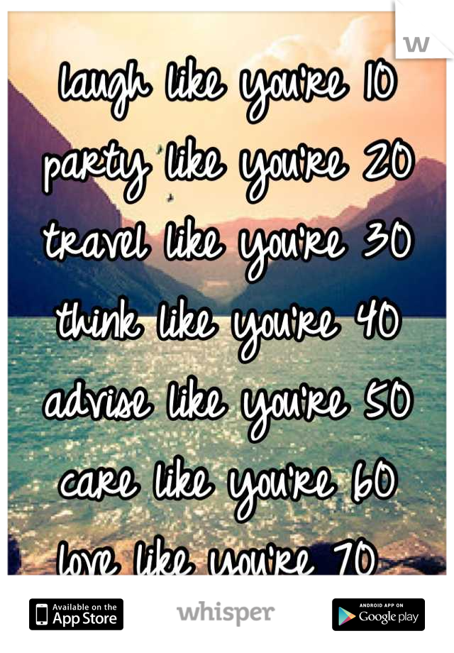 laugh like you're 10
party like you're 20
travel like you're 30
think like you're 40
advise like you're 50
care like you're 60
love like you're 70 