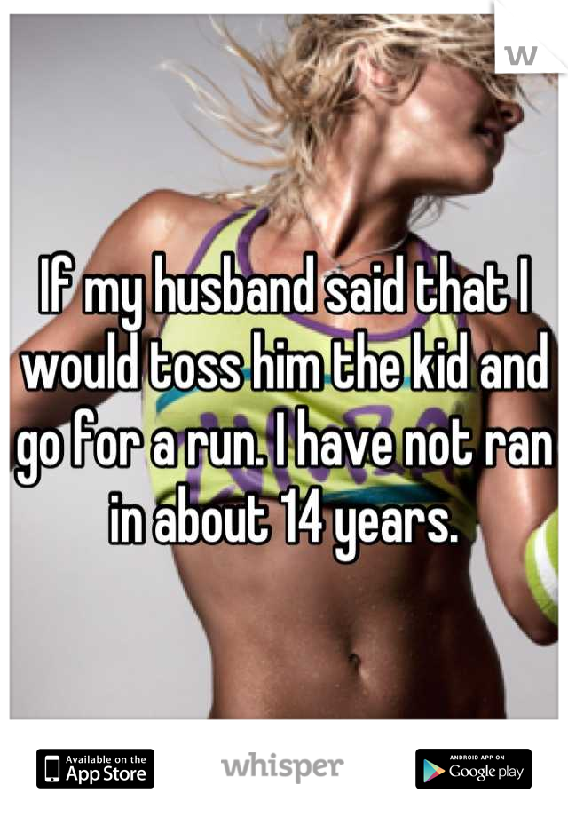 If my husband said that I would toss him the kid and go for a run. I have not ran in about 14 years.