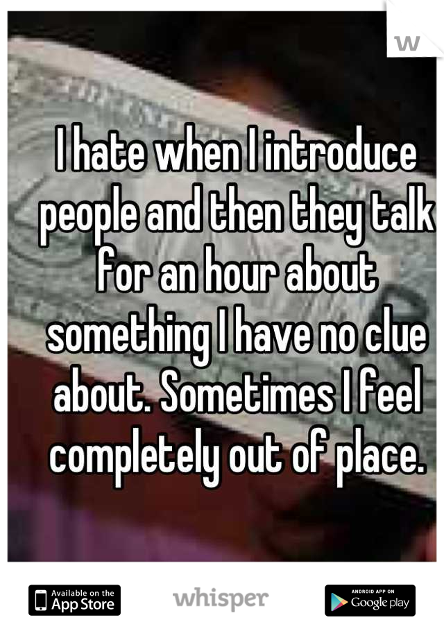 I hate when I introduce people and then they talk for an hour about something I have no clue about. Sometimes I feel completely out of place.