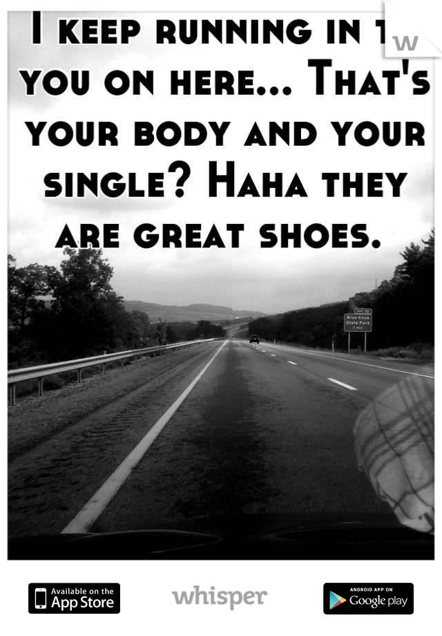 I keep running in to you on here... That's your body and your single? Haha they are great shoes. 