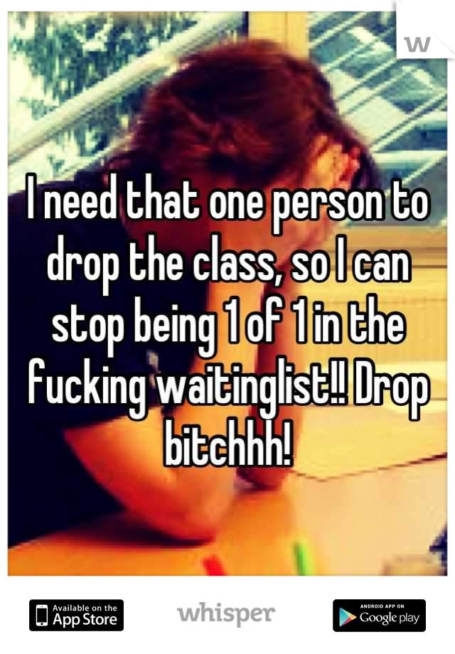 I need that one person to drop the class, so I can stop being 1 of 1 in the fucking waitinglist!! Drop bitchhh!