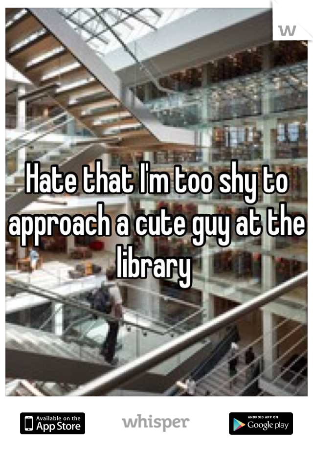 Hate that I'm too shy to approach a cute guy at the library 