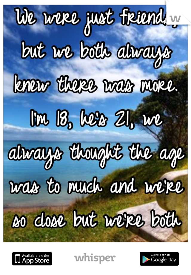 We were just friends, but we both always knew there was more. I'm 18, he's 21, we always thought the age was to much and we're so close but we're both just scared.