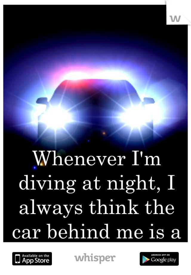 Whenever I'm diving at night, I always think the car behind me is a cop.