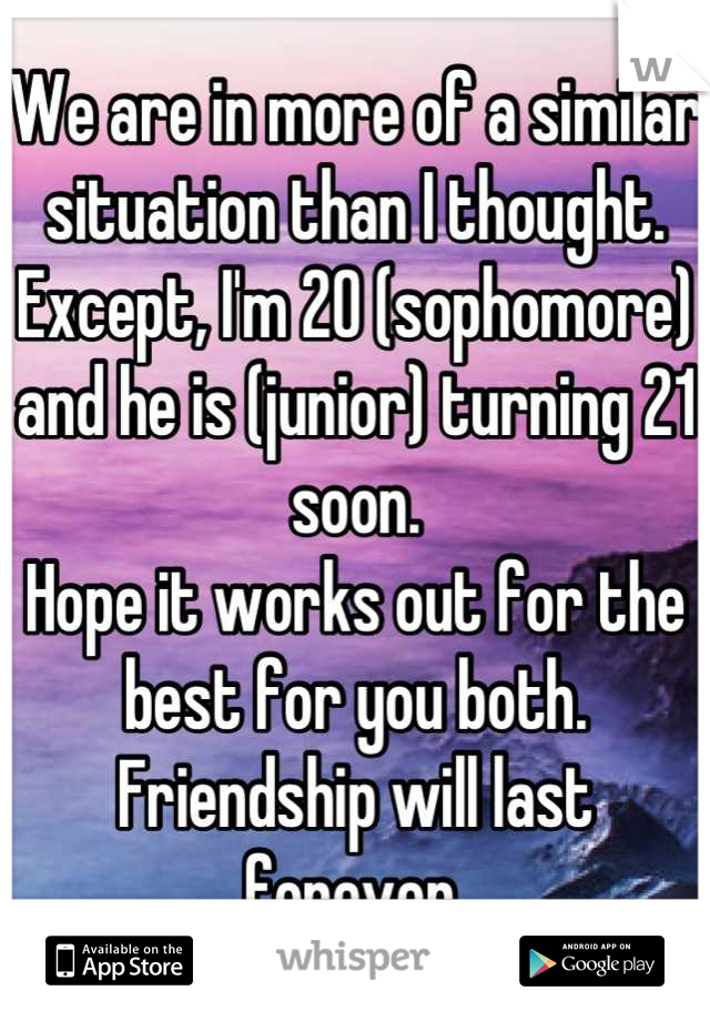 We are in more of a similar situation than I thought.
Except, I'm 20 (sophomore) and he is (junior) turning 21 soon.
Hope it works out for the best for you both.
Friendship will last forever.