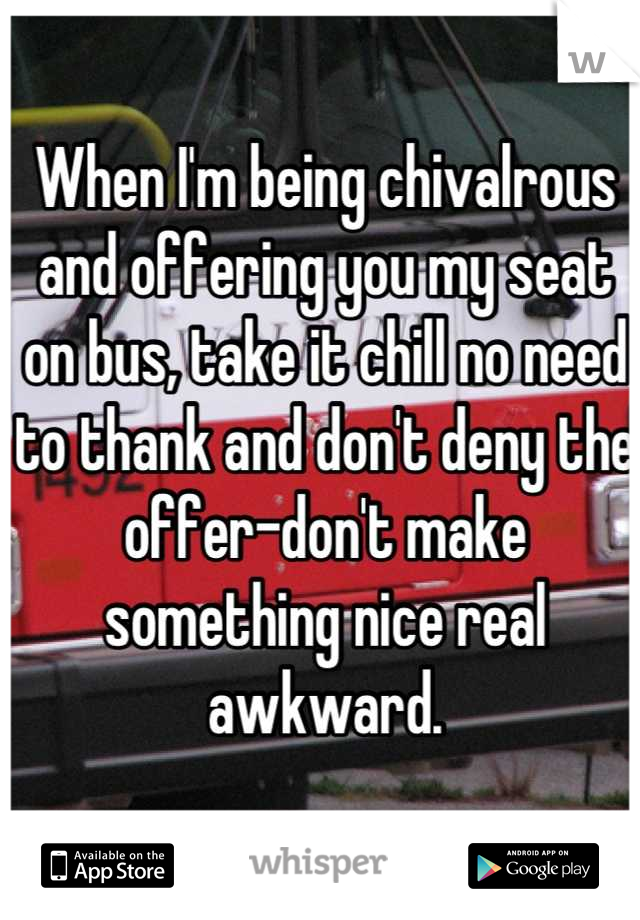 When I'm being chivalrous and offering you my seat on bus, take it chill no need to thank and don't deny the offer-don't make something nice real awkward.