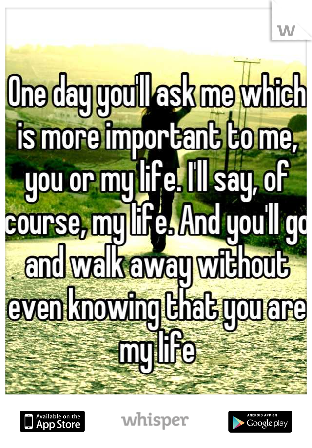 One day you'll ask me which is more important to me, you or my life. I'll say, of course, my life. And you'll go and walk away without even knowing that you are my life