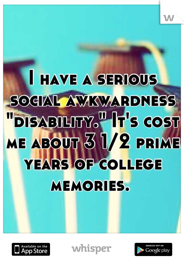 I have a serious social awkwardness "disability." It's cost me about 3 1/2 prime years of college memories. 