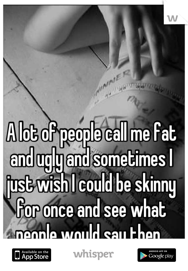 A lot of people call me fat and ugly and sometimes I just wish I could be skinny for once and see what people would say then. 