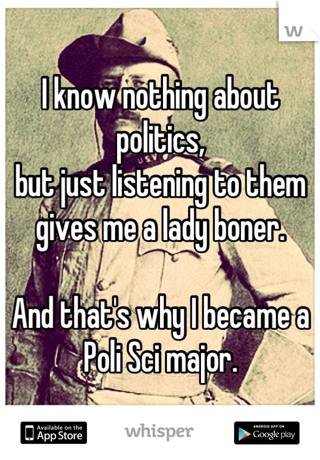 I know nothing about politics,
but just listening to them gives me a lady boner.

And that's why I became a Poli Sci major.