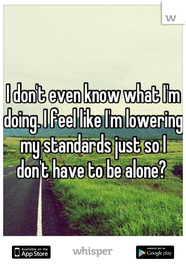 I don't even know what I'm doing. I feel like I'm lowering my standards just so I don't have to be alone? 