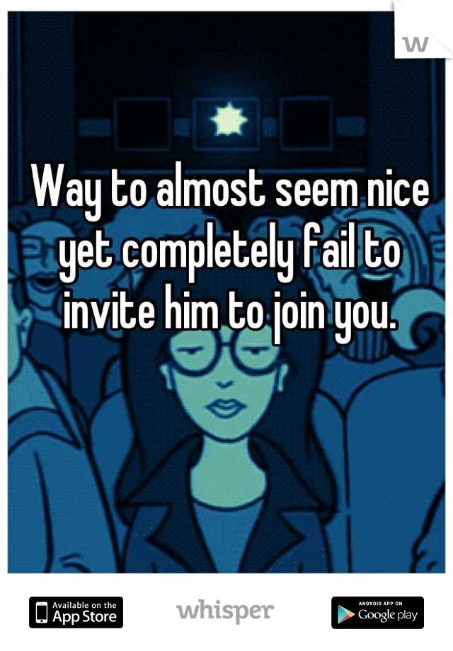 Way to almost seem nice yet completely fail to invite him to join you.