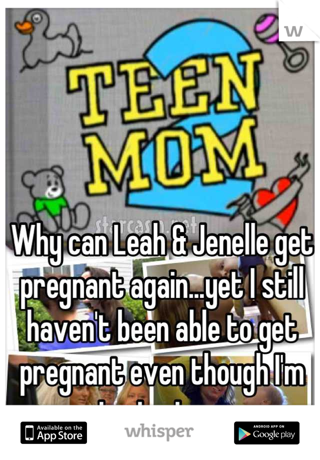 Why can Leah & Jenelle get pregnant again...yet I still haven't been able to get pregnant even though I'm trying too. 