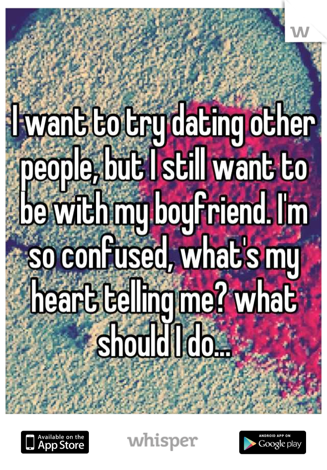 I want to try dating other people, but I still want to be with my boyfriend. I'm so confused, what's my heart telling me? what should I do...