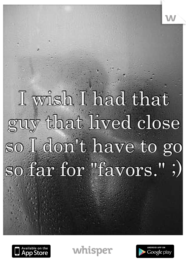 I wish I had that guy that lived close so I don't have to go so far for "favors." ;)