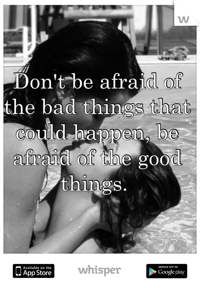 Don't be afraid of the bad things that could happen, be afraid of the good things. 