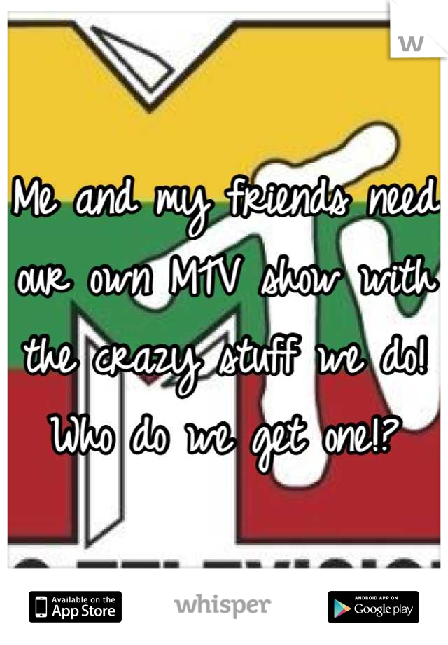 Me and my friends need our own MTV show with the crazy stuff we do! Who do we get one!?
