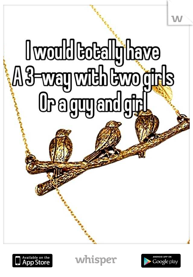 I would totally have
A 3-way with two girls
Or a guy and girl