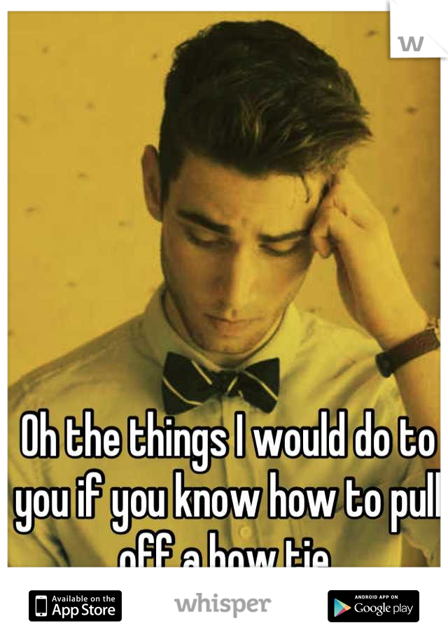 Oh the things I would do to you if you know how to pull off a bow tie 