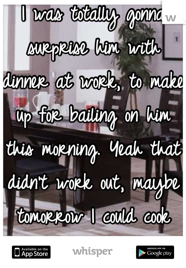 I was totally gonna surprise him with dinner at work, to make up for bailing on him this morning. Yeah that didn't work out, maybe tomorrow I could cook dinner for him instead... 