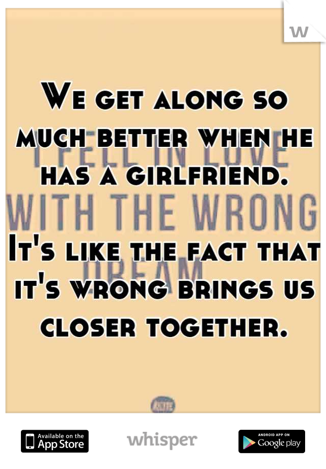 We get along so much better when he has a girlfriend.

It's like the fact that it's wrong brings us closer together.