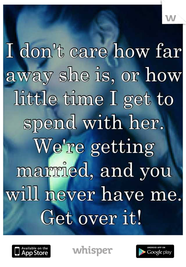 I don't care how far away she is, or how little time I get to spend with her. We're getting married, and you will never have me. Get over it! 