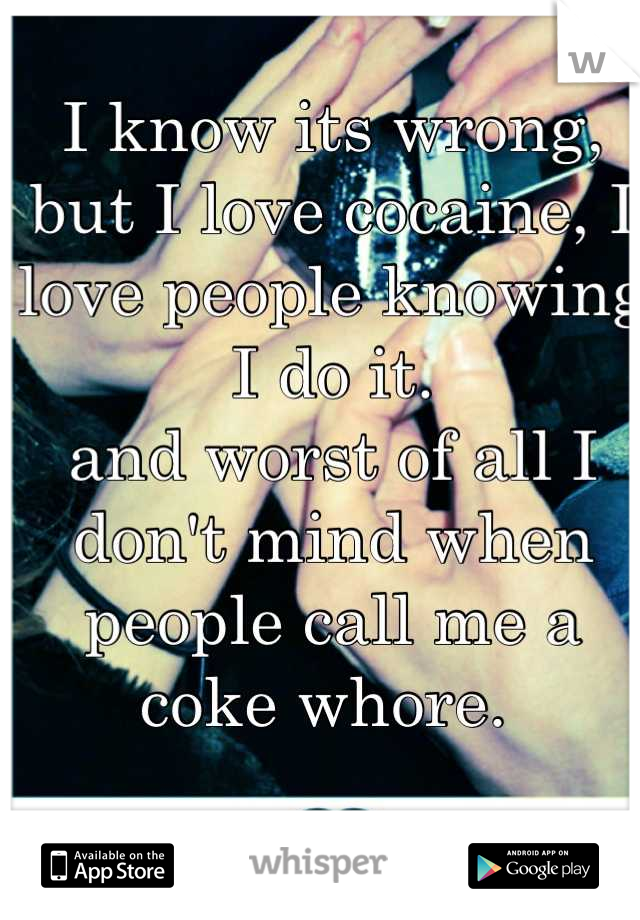 I know its wrong, but I love cocaine, I love people knowing I do it.
and worst of all I don't mind when people call me a coke whore. 