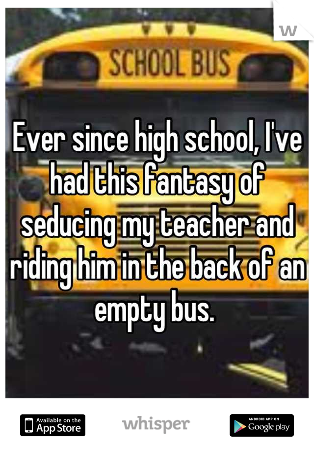 Ever since high school, I've had this fantasy of seducing my teacher and riding him in the back of an empty bus. 