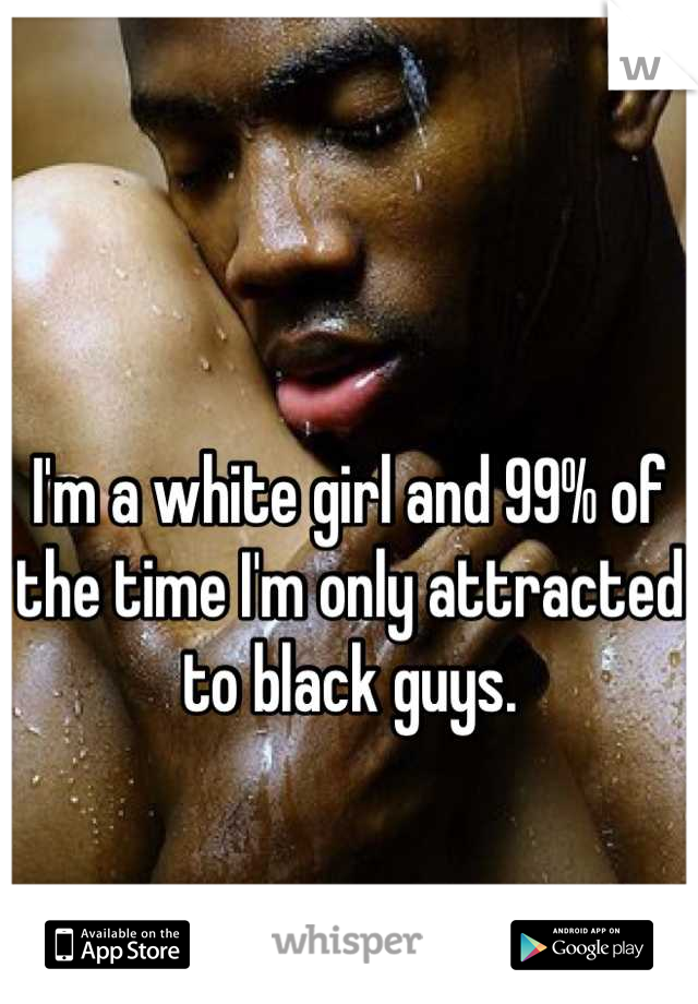 I'm a white girl and 99% of the time I'm only attracted to black guys.