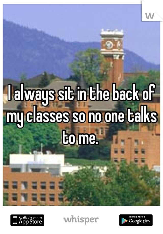 I always sit in the back of my classes so no one talks to me. 