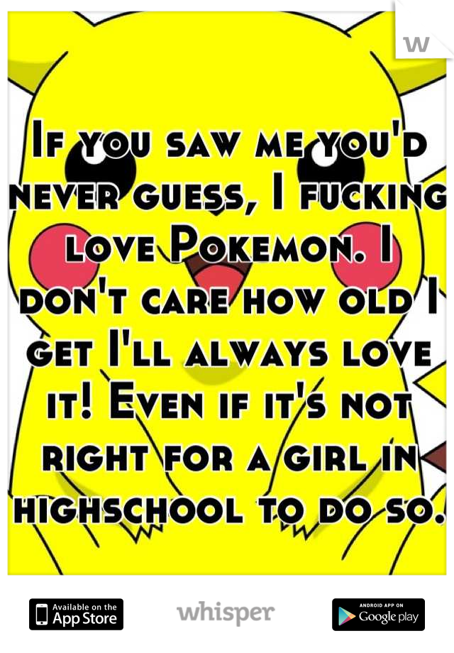 If you saw me you'd never guess, I fucking love Pokemon. I don't care how old I get I'll always love it! Even if it's not right for a girl in highschool to do so. 