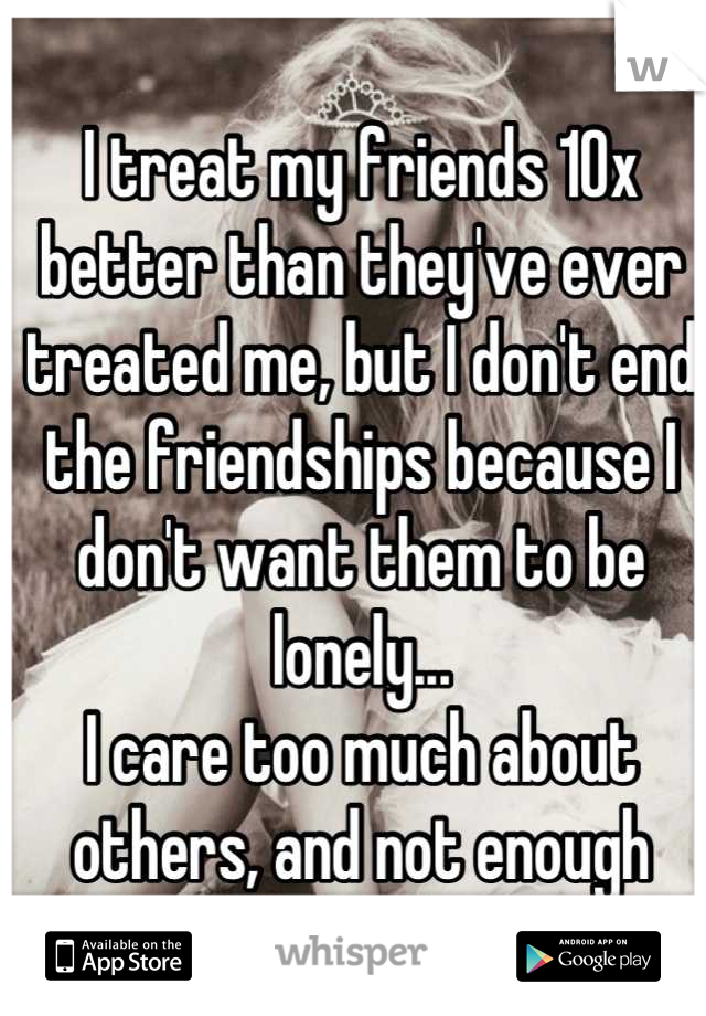 I treat my friends 10x better than they've ever treated me, but I don't end the friendships because I don't want them to be lonely...
I care too much about others, and not enough about myself.