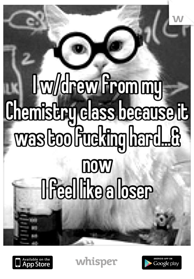 I w/drew from my Chemistry class because it was too fucking hard...& now
I feel like a loser