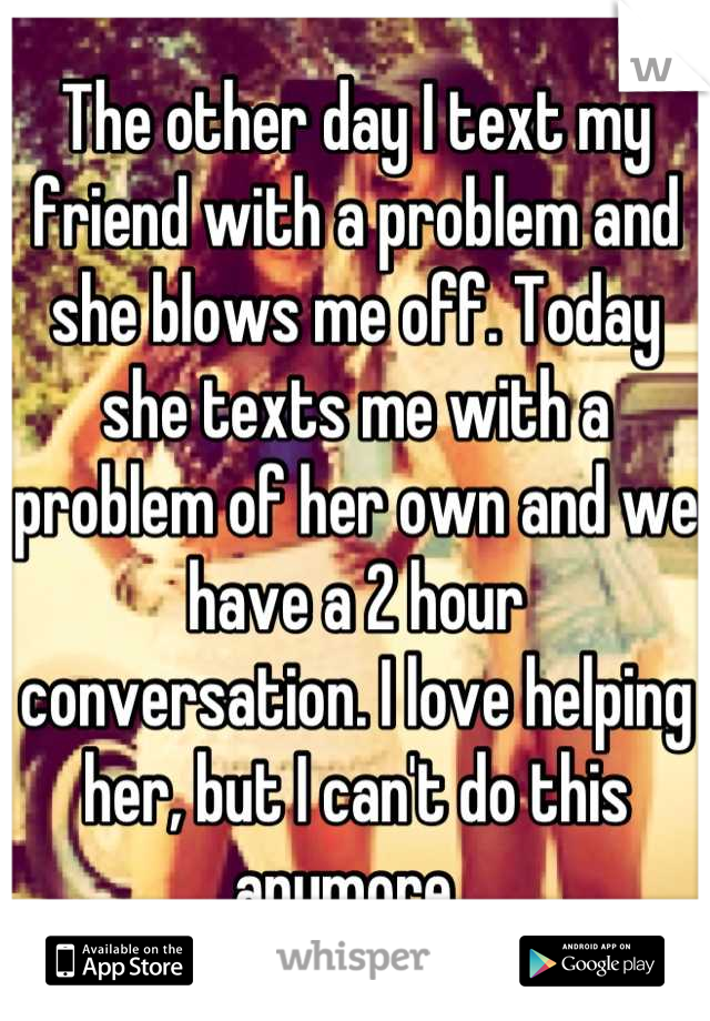 The other day I text my friend with a problem and she blows me off. Today she texts me with a problem of her own and we have a 2 hour conversation. I love helping her, but I can't do this anymore. 