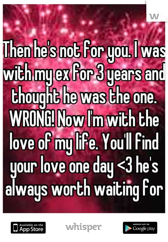 Then he's not for you. I was with my ex for 3 years and thought he was the one. WRONG! Now I'm with the love of my life. You'll find your love one day <3 he's always worth waiting for