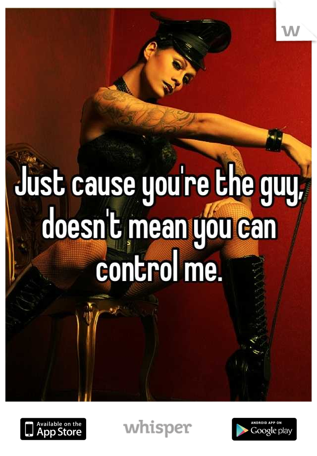 Just cause you're the guy, doesn't mean you can control me.