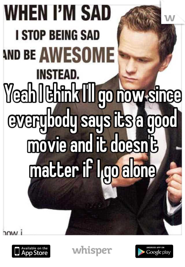 Yeah I think I'll go now since everybody says its a good movie and it doesn't matter if I go alone