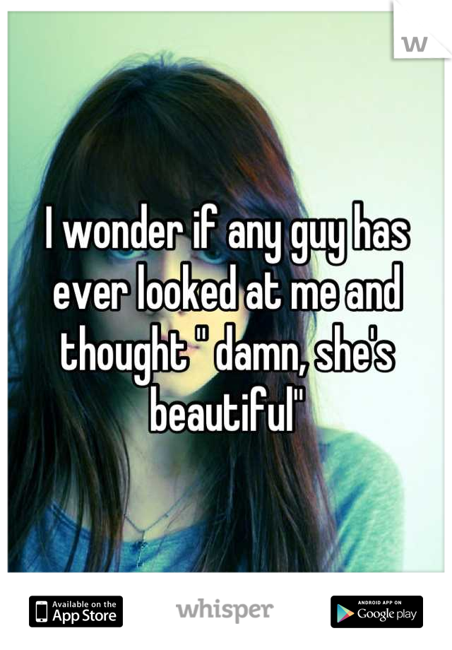 I wonder if any guy has ever looked at me and thought " damn, she's beautiful"