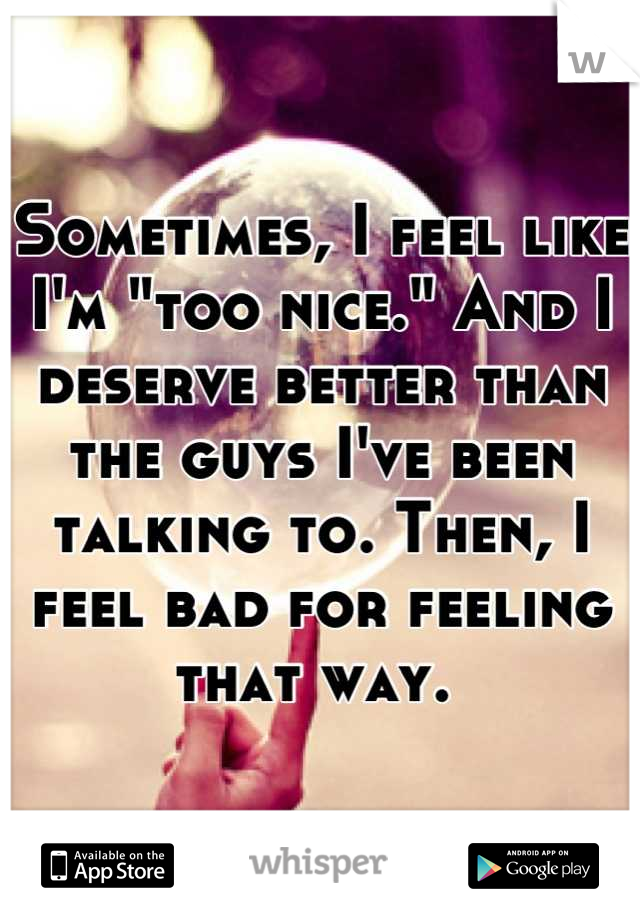 Sometimes, I feel like I'm "too nice." And I deserve better than the guys I've been talking to. Then, I feel bad for feeling that way. 