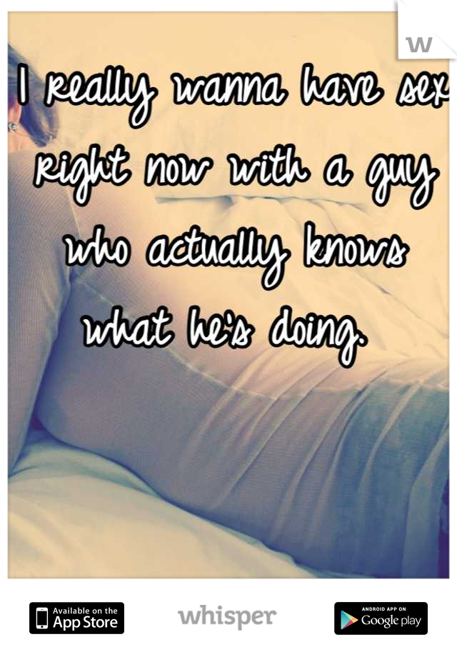 I really wanna have sex right now with a guy who actually knows what he's doing. 